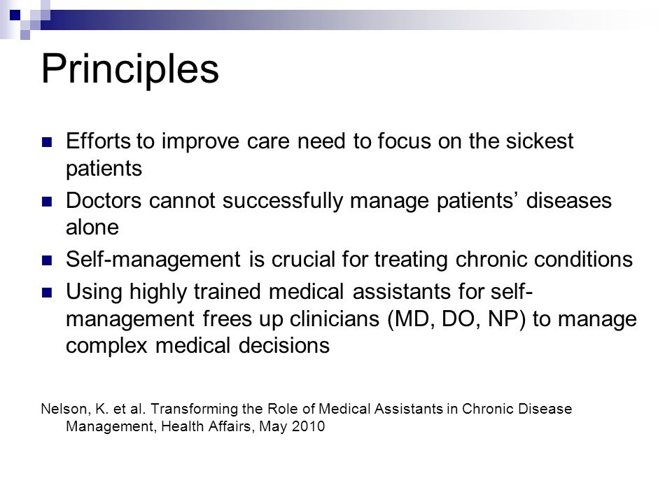 Principles Efforts to improve care need to focus on the sickest patients Doctors cannot successfully manage patients’ diseases alone Self-management is crucial for treating chronic conditions Using highly trained medical assistants for self- management frees up clinicians (MD, DO, NP) to manage complex medical decisions Nelson, K.