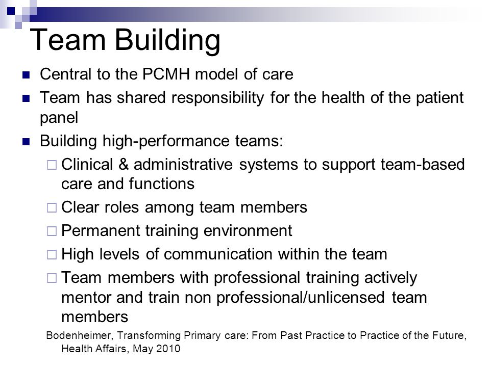 Team Building Central to the PCMH model of care Team has shared responsibility for the health of the patient panel Building high-performance teams:  Clinical & administrative systems to support team-based care and functions  Clear roles among team members  Permanent training environment  High levels of communication within the team  Team members with professional training actively mentor and train non professional/unlicensed team members Bodenheimer, Transforming Primary care: From Past Practice to Practice of the Future, Health Affairs, May 2010