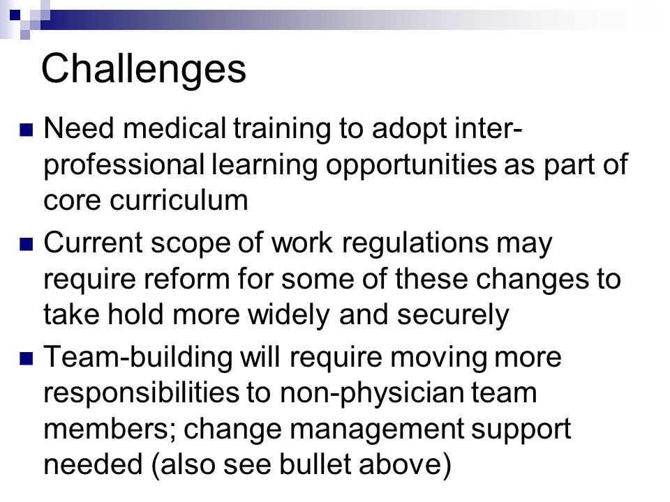 Challenges Need medical training to adopt inter- professional learning opportunities as part of core curriculum Current scope of work regulations may require reform for some of these changes to take hold more widely and securely Team-building will require moving more responsibilities to non-physician team members; change management support needed (also see bullet above)