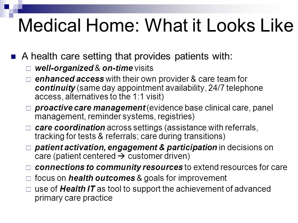 Medical Home: What it Looks Like A health care setting that provides patients with:  well-organized & on-time visits  enhanced access with their own provider & care team for continuity (same day appointment availability, 24/7 telephone access, alternatives to the 1:1 visit)  proactive care management (evidence base clinical care, panel management, reminder systems, registries)  care coordination across settings (assistance with referrals, tracking for tests & referrals; care during transitions)  patient activation, engagement & participation in decisions on care (patient centered  customer driven)  connections to community resources to extend resources for care  focus on health outcomes & goals for improvement  use of Health IT as tool to support the achievement of advanced primary care practice