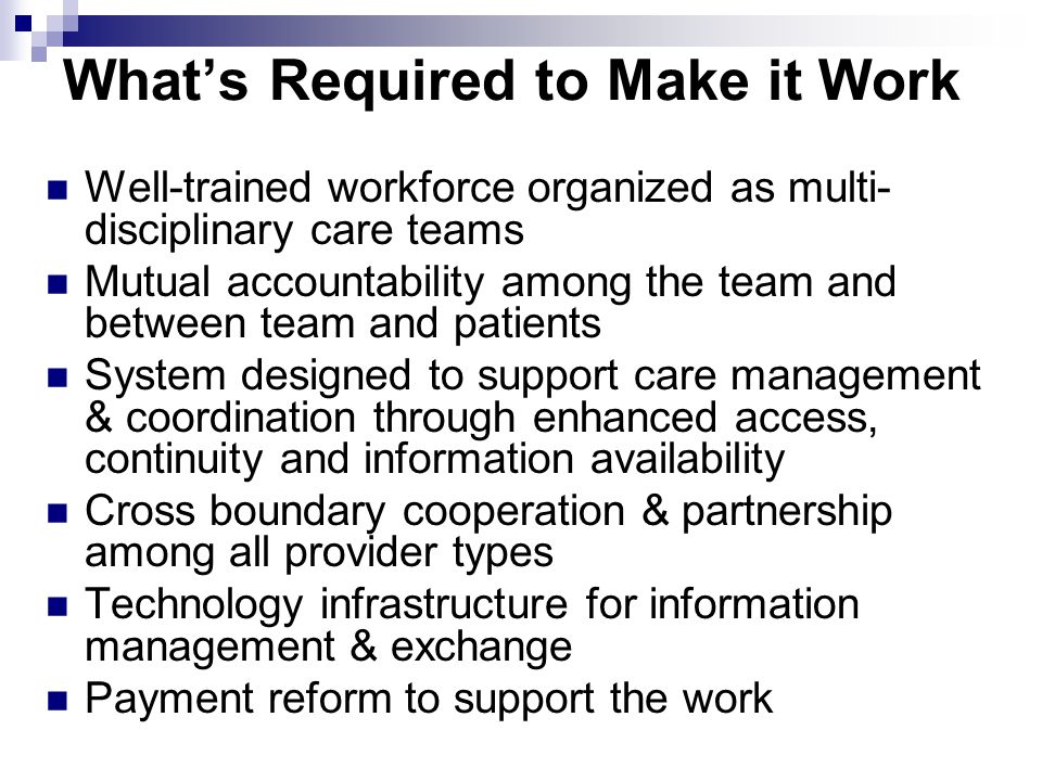 What’s Required to Make it Work Well-trained workforce organized as multi- disciplinary care teams Mutual accountability among the team and between team and patients System designed to support care management & coordination through enhanced access, continuity and information availability Cross boundary cooperation & partnership among all provider types Technology infrastructure for information management & exchange Payment reform to support the work