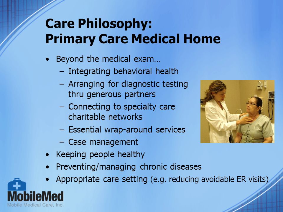 Care Philosophy: Primary Care Medical Home Beyond the medical exam… –Integrating behavioral health –Arranging for diagnostic testing thru generous partners –Connecting to specialty care charitable networks –Essential wrap-around services –Case management Keeping people healthy Preventing/managing chronic diseases Appropriate care setting (e.g.