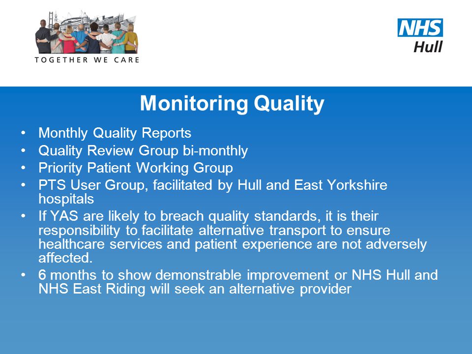 Monitoring Quality Monthly Quality Reports Quality Review Group bi-monthly Priority Patient Working Group PTS User Group, facilitated by Hull and East Yorkshire hospitals If YAS are likely to breach quality standards, it is their responsibility to facilitate alternative transport to ensure healthcare services and patient experience are not adversely affected.