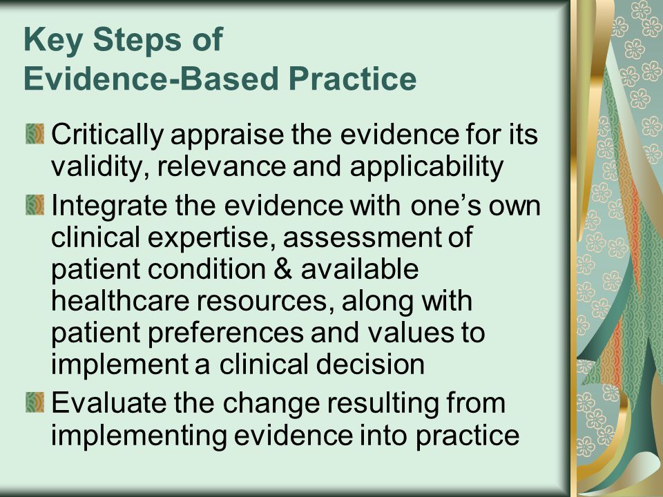 Key Steps of Evidence-Based Practice Critically appraise the evidence for its validity, relevance and applicability Integrate the evidence with one’s own clinical expertise, assessment of patient condition & available healthcare resources, along with patient preferences and values to implement a clinical decision Evaluate the change resulting from implementing evidence into practice