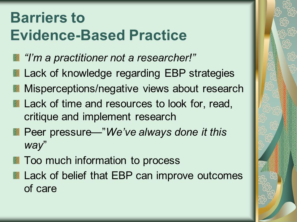 Barriers to Evidence-Based Practice I’m a practitioner not a researcher! Lack of knowledge regarding EBP strategies Misperceptions/negative views about research Lack of time and resources to look for, read, critique and implement research Peer pressure— We’ve always done it this way Too much information to process Lack of belief that EBP can improve outcomes of care