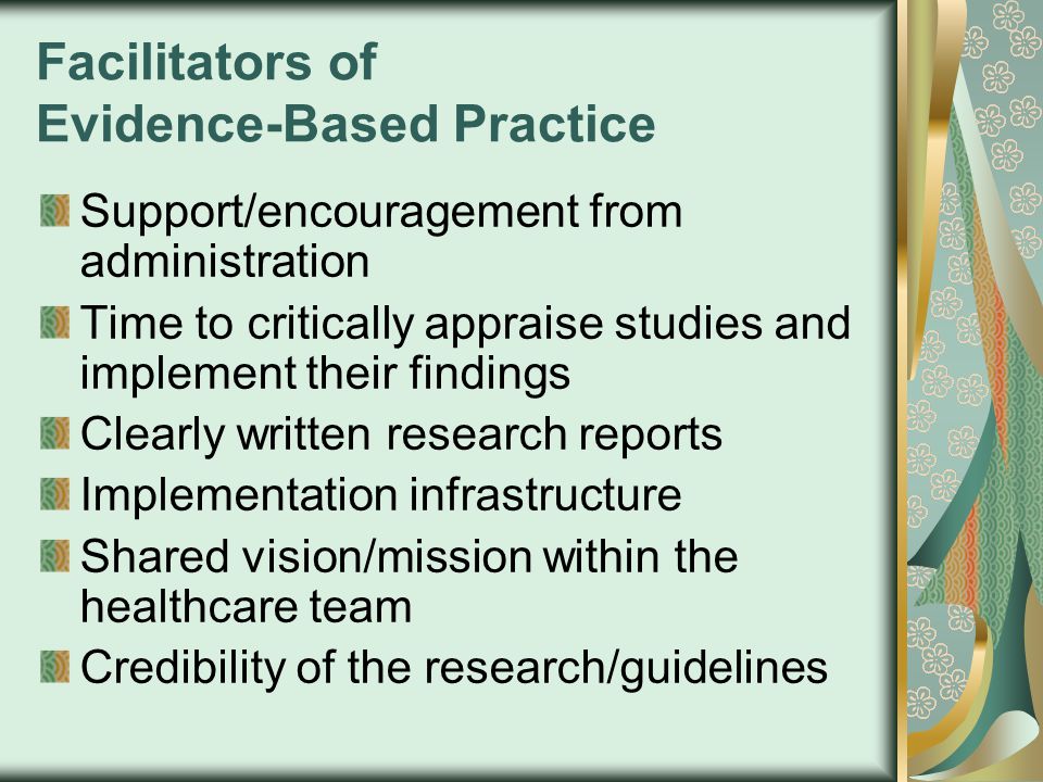 Facilitators of Evidence-Based Practice Support/encouragement from administration Time to critically appraise studies and implement their findings Clearly written research reports Implementation infrastructure Shared vision/mission within the healthcare team Credibility of the research/guidelines