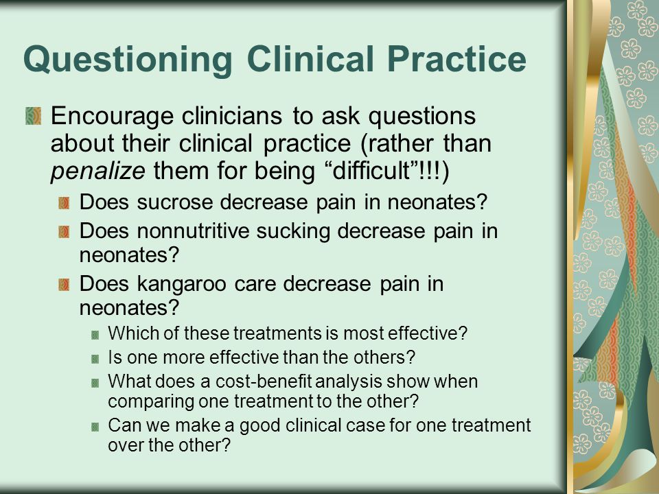Questioning Clinical Practice Encourage clinicians to ask questions about their clinical practice (rather than penalize them for being difficult !!!) Does sucrose decrease pain in neonates.