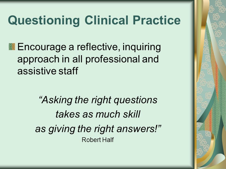 Questioning Clinical Practice Encourage a reflective, inquiring approach in all professional and assistive staff Asking the right questions takes as much skill as giving the right answers! Robert Half