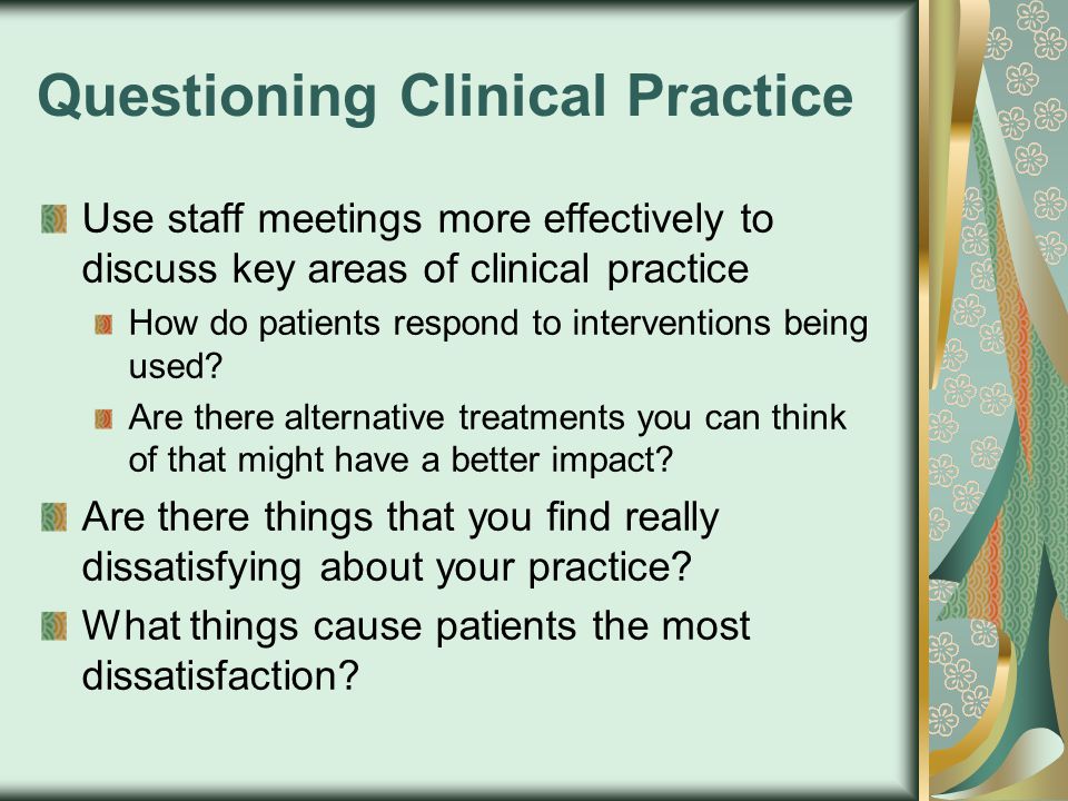 Questioning Clinical Practice Use staff meetings more effectively to discuss key areas of clinical practice How do patients respond to interventions being used.