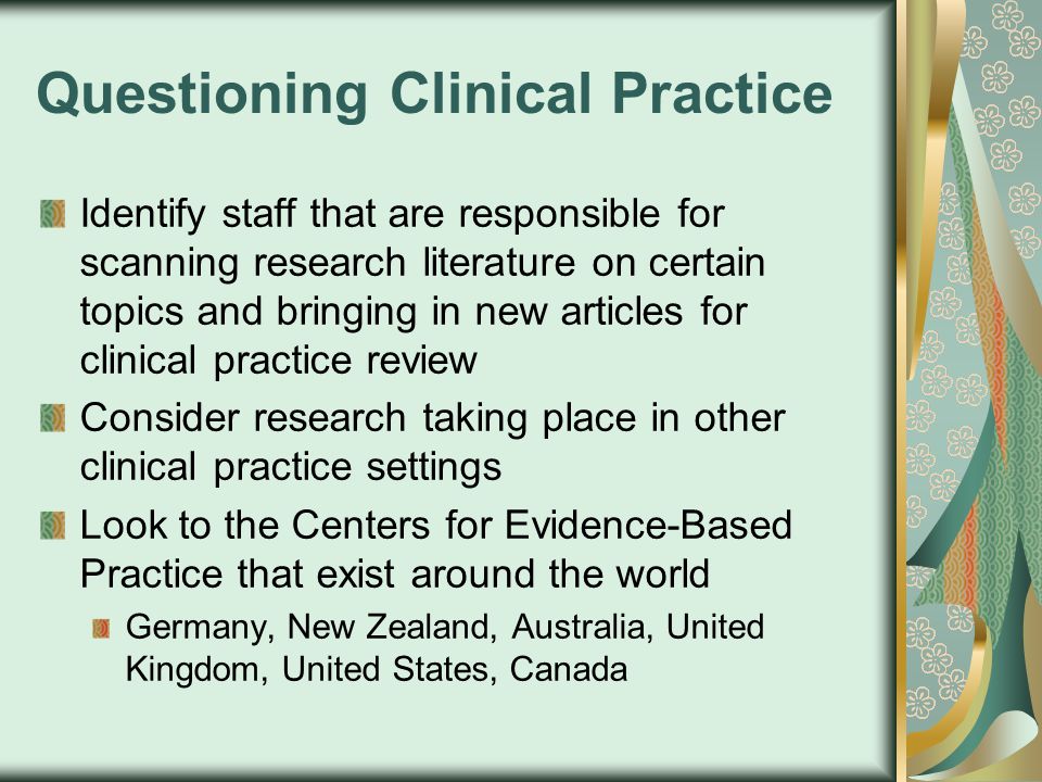 Questioning Clinical Practice Identify staff that are responsible for scanning research literature on certain topics and bringing in new articles for clinical practice review Consider research taking place in other clinical practice settings Look to the Centers for Evidence-Based Practice that exist around the world Germany, New Zealand, Australia, United Kingdom, United States, Canada