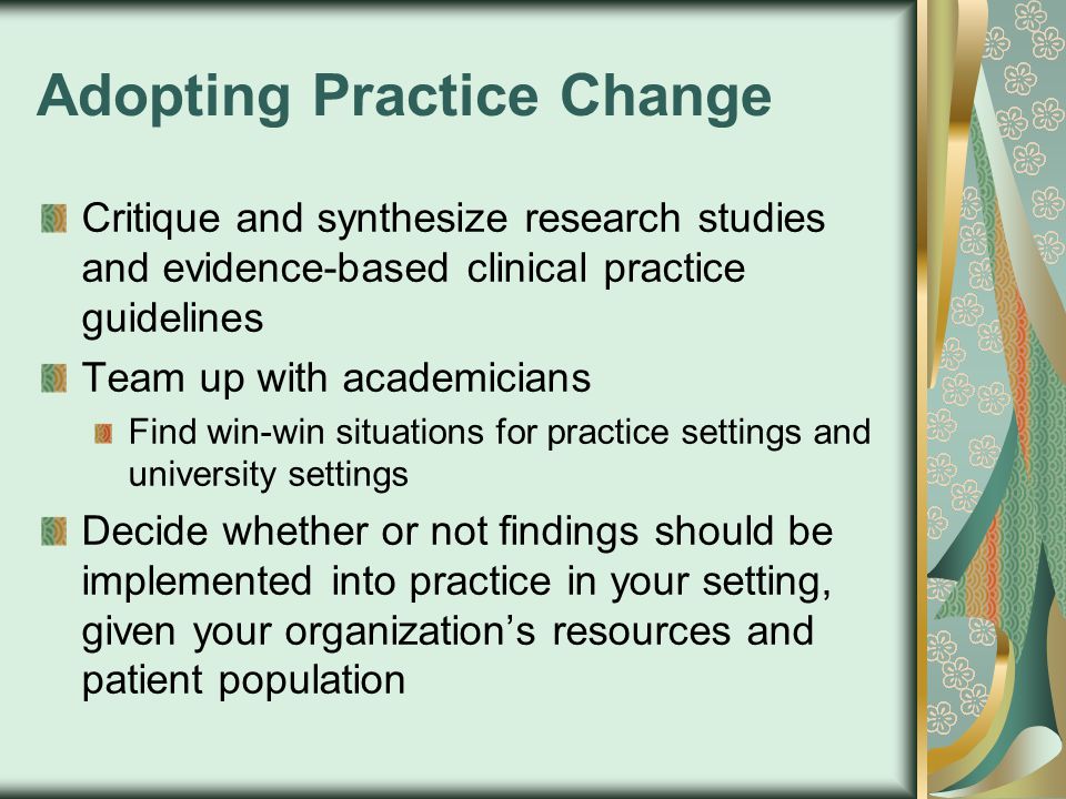 Adopting Practice Change Critique and synthesize research studies and evidence-based clinical practice guidelines Team up with academicians Find win-win situations for practice settings and university settings Decide whether or not findings should be implemented into practice in your setting, given your organization’s resources and patient population