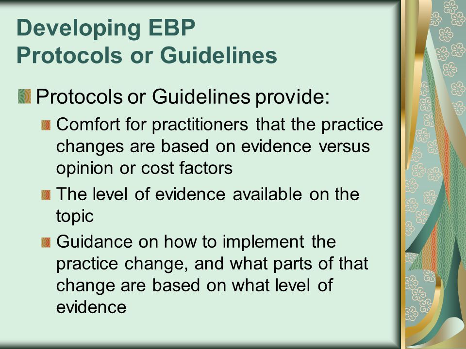 Developing EBP Protocols or Guidelines Protocols or Guidelines provide: Comfort for practitioners that the practice changes are based on evidence versus opinion or cost factors The level of evidence available on the topic Guidance on how to implement the practice change, and what parts of that change are based on what level of evidence