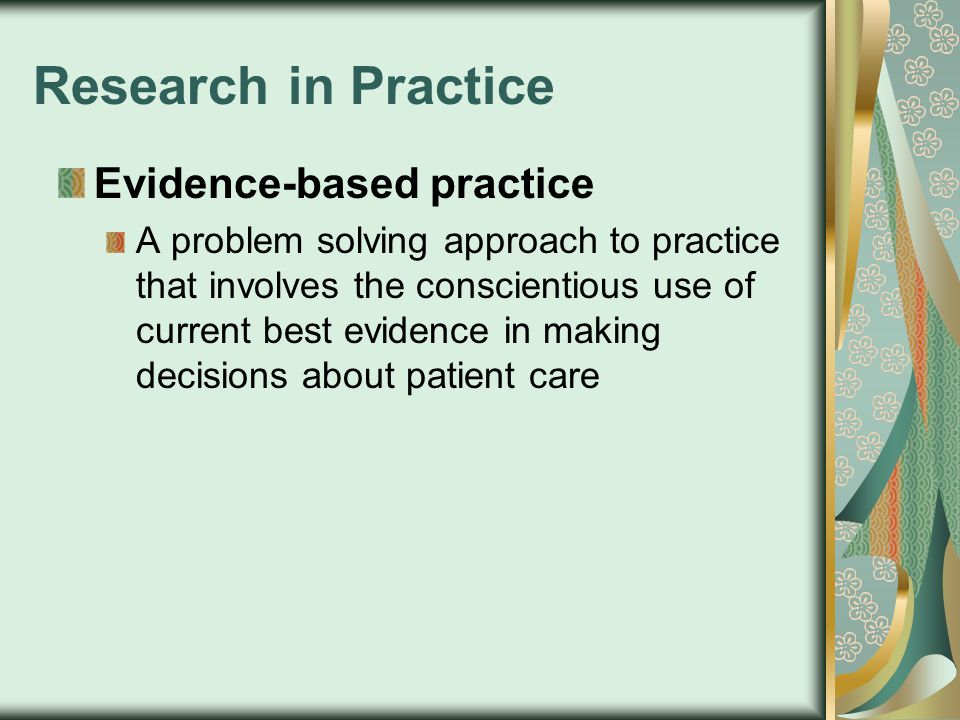 Research in Practice Evidence-based practice A problem solving approach to practice that involves the conscientious use of current best evidence in making decisions about patient care