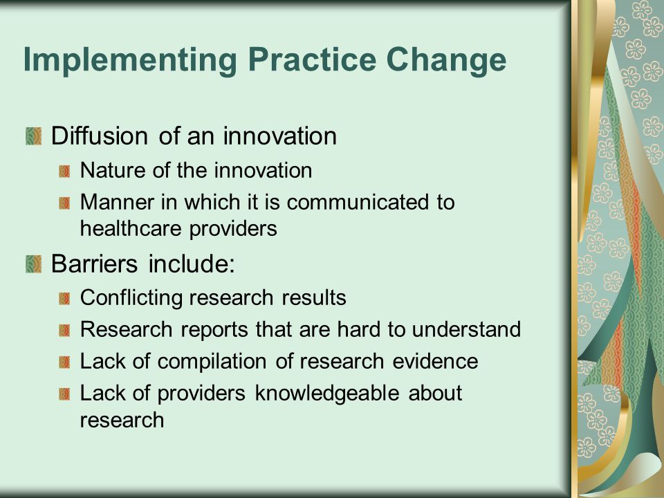 Implementing Practice Change Diffusion of an innovation Nature of the innovation Manner in which it is communicated to healthcare providers Barriers include: Conflicting research results Research reports that are hard to understand Lack of compilation of research evidence Lack of providers knowledgeable about research
