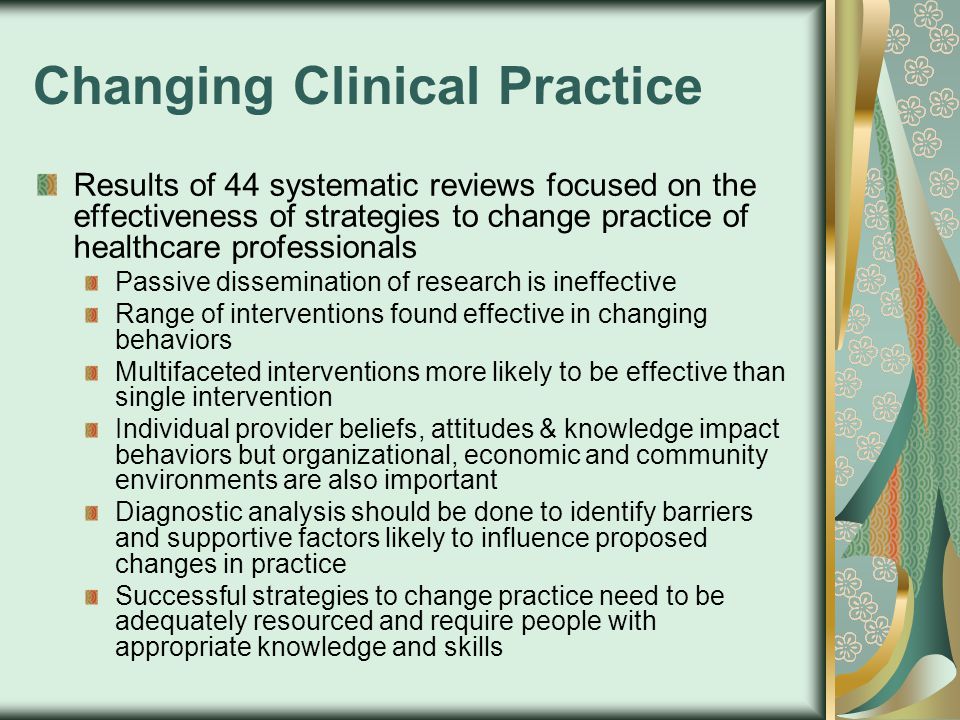 Changing Clinical Practice Results of 44 systematic reviews focused on the effectiveness of strategies to change practice of healthcare professionals Passive dissemination of research is ineffective Range of interventions found effective in changing behaviors Multifaceted interventions more likely to be effective than single intervention Individual provider beliefs, attitudes & knowledge impact behaviors but organizational, economic and community environments are also important Diagnostic analysis should be done to identify barriers and supportive factors likely to influence proposed changes in practice Successful strategies to change practice need to be adequately resourced and require people with appropriate knowledge and skills