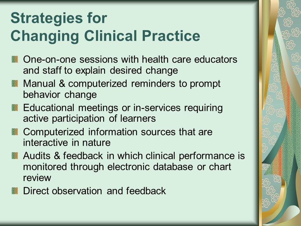 Strategies for Changing Clinical Practice One-on-one sessions with health care educators and staff to explain desired change Manual & computerized reminders to prompt behavior change Educational meetings or in-services requiring active participation of learners Computerized information sources that are interactive in nature Audits & feedback in which clinical performance is monitored through electronic database or chart review Direct observation and feedback