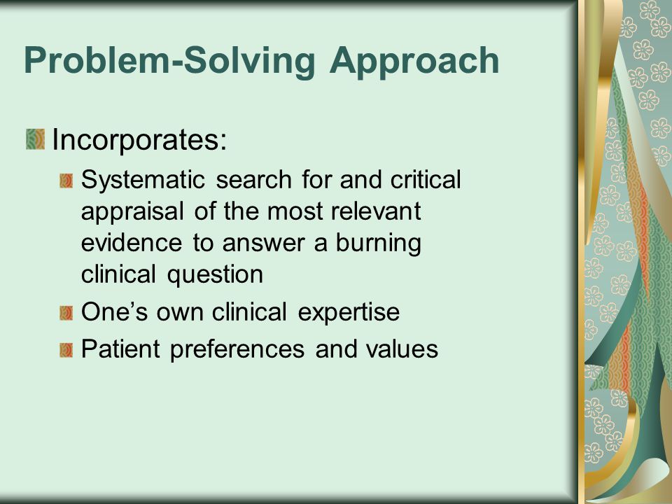 Problem-Solving Approach Incorporates: Systematic search for and critical appraisal of the most relevant evidence to answer a burning clinical question One’s own clinical expertise Patient preferences and values