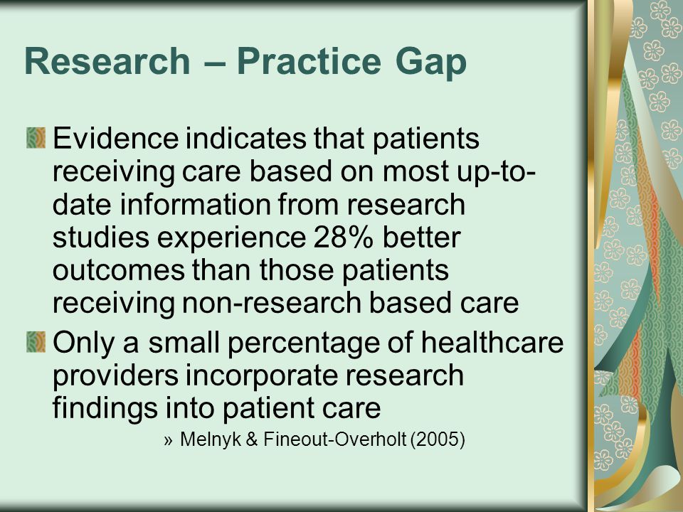 Research – Practice Gap Evidence indicates that patients receiving care based on most up-to- date information from research studies experience 28% better outcomes than those patients receiving non-research based care Only a small percentage of healthcare providers incorporate research findings into patient care »Melnyk & Fineout-Overholt (2005)