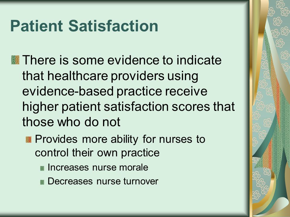 Patient Satisfaction There is some evidence to indicate that healthcare providers using evidence-based practice receive higher patient satisfaction scores that those who do not Provides more ability for nurses to control their own practice Increases nurse morale Decreases nurse turnover