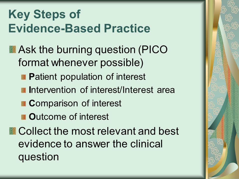 Key Steps of Evidence-Based Practice Ask the burning question (PICO format whenever possible) Patient population of interest Intervention of interest/Interest area Comparison of interest Outcome of interest Collect the most relevant and best evidence to answer the clinical question
