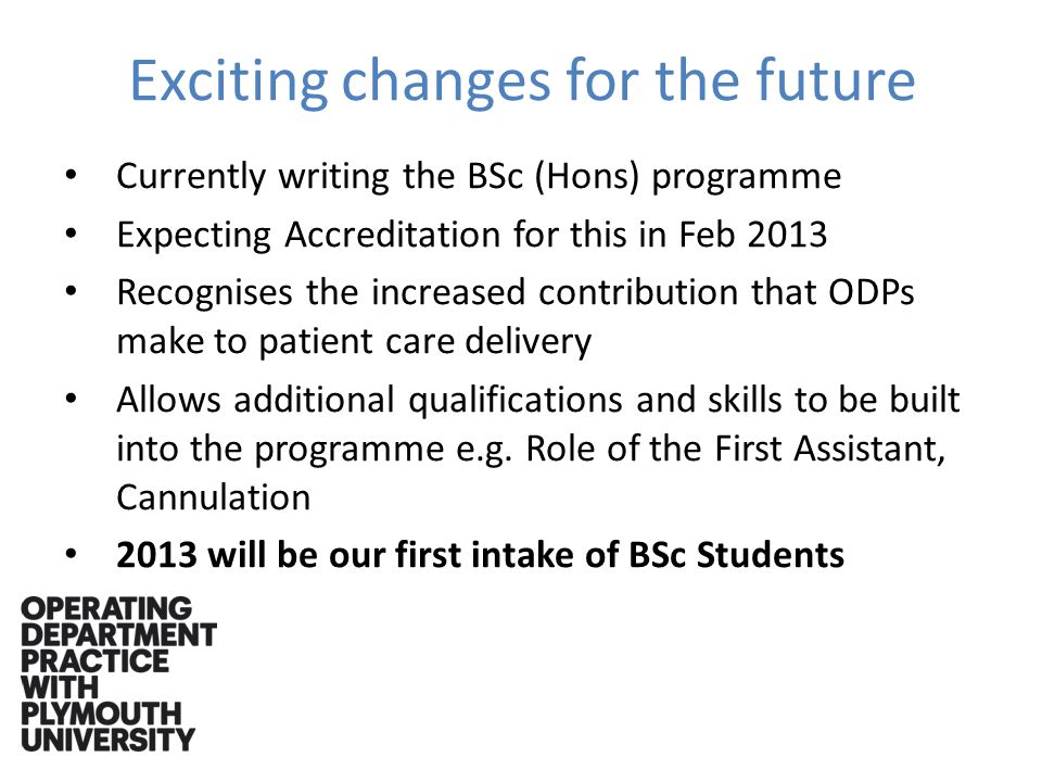 Exciting changes for the future Currently writing the BSc (Hons) programme Expecting Accreditation for this in Feb 2013 Recognises the increased contribution that ODPs make to patient care delivery Allows additional qualifications and skills to be built into the programme e.g.