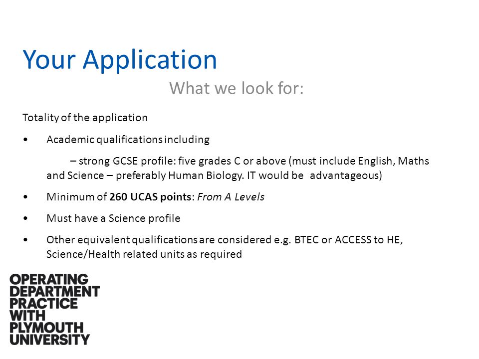 Your Application What we look for: Totality of the application Academic qualifications including – strong GCSE profile: five grades C or above (must include English, Maths and Science – preferably Human Biology.