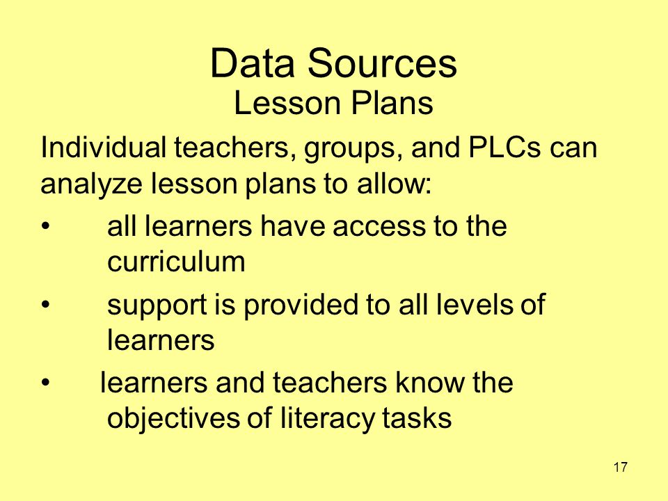 Data Sources Lesson Plans Individual teachers, groups, and PLCs can analyze lesson plans to allow: all learners have access to the curriculum support is provided to all levels of learners learners and teachers know the objectives of literacy tasks 17