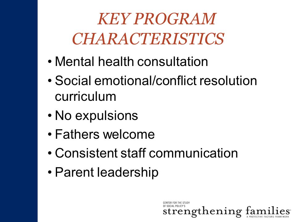 KEY PROGRAM CHARACTERISTICS Mental health consultation Social emotional/conflict resolution curriculum No expulsions Fathers welcome Consistent staff communication Parent leadership