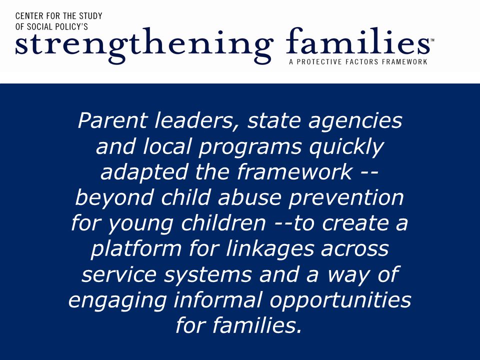 Parent leaders, state agencies and local programs quickly adapted the framework -- beyond child abuse prevention for young children --to create a platform for linkages across service systems and a way of engaging informal opportunities for families.