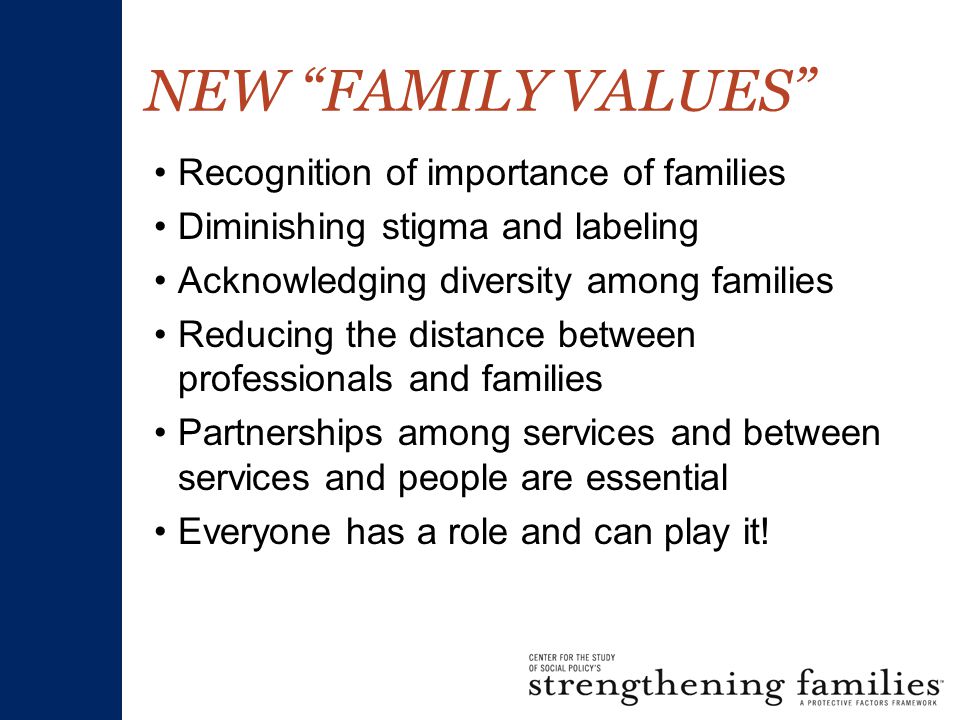 NEW FAMILY VALUES Recognition of importance of families Diminishing stigma and labeling Acknowledging diversity among families Reducing the distance between professionals and families Partnerships among services and between services and people are essential Everyone has a role and can play it!