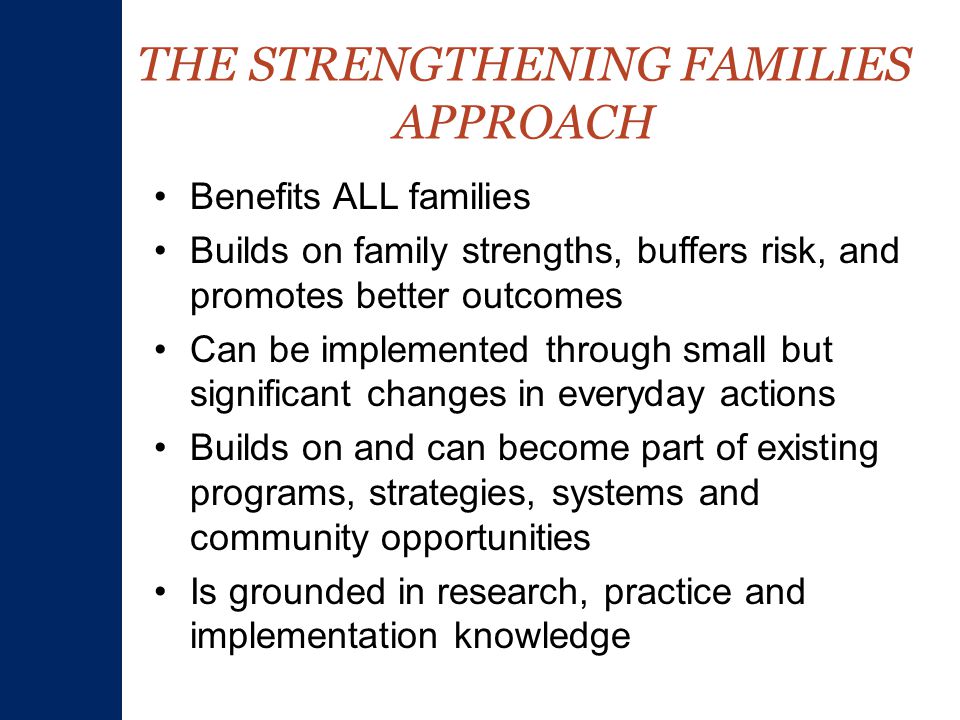 THE STRENGTHENING FAMILIES APPROACH Benefits ALL families Builds on family strengths, buffers risk, and promotes better outcomes Can be implemented through small but significant changes in everyday actions Builds on and can become part of existing programs, strategies, systems and community opportunities Is grounded in research, practice and implementation knowledge
