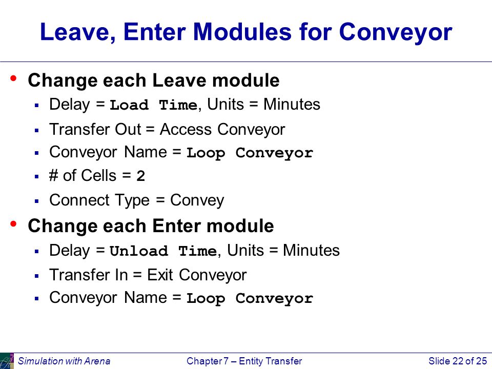 Simulation with ArenaChapter 7 – Entity TransferSlide 22 of 25 Leave, Enter Modules for Conveyor Change each Leave module  Delay = Load Time, Units = Minutes  Transfer Out = Access Conveyor  Conveyor Name = Loop Conveyor  # of Cells = 2  Connect Type = Convey Change each Enter module  Delay = Unload Time, Units = Minutes  Transfer In = Exit Conveyor  Conveyor Name = Loop Conveyor