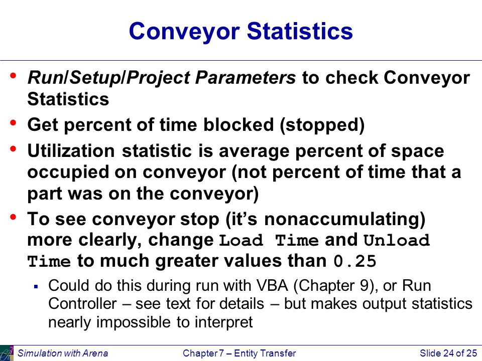 Simulation with ArenaChapter 7 – Entity TransferSlide 24 of 25 Conveyor Statistics Run/Setup/Project Parameters to check Conveyor Statistics Get percent of time blocked (stopped) Utilization statistic is average percent of space occupied on conveyor (not percent of time that a part was on the conveyor) To see conveyor stop (it’s nonaccumulating) more clearly, change Load Time and Unload Time to much greater values than 0.25  Could do this during run with VBA (Chapter 9), or Run Controller – see text for details – but makes output statistics nearly impossible to interpret