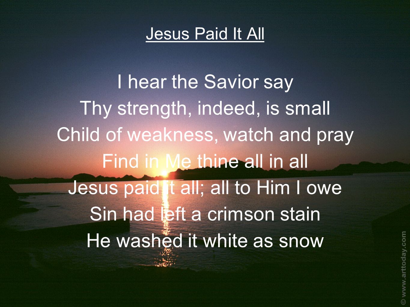 Jesus Paid It All I hear the Savior say Thy strength, indeed, is small Child of weakness, watch and pray Find in Me thine all in all Jesus paid it all; all to Him I owe Sin had left a crimson stain He washed it white as snow
