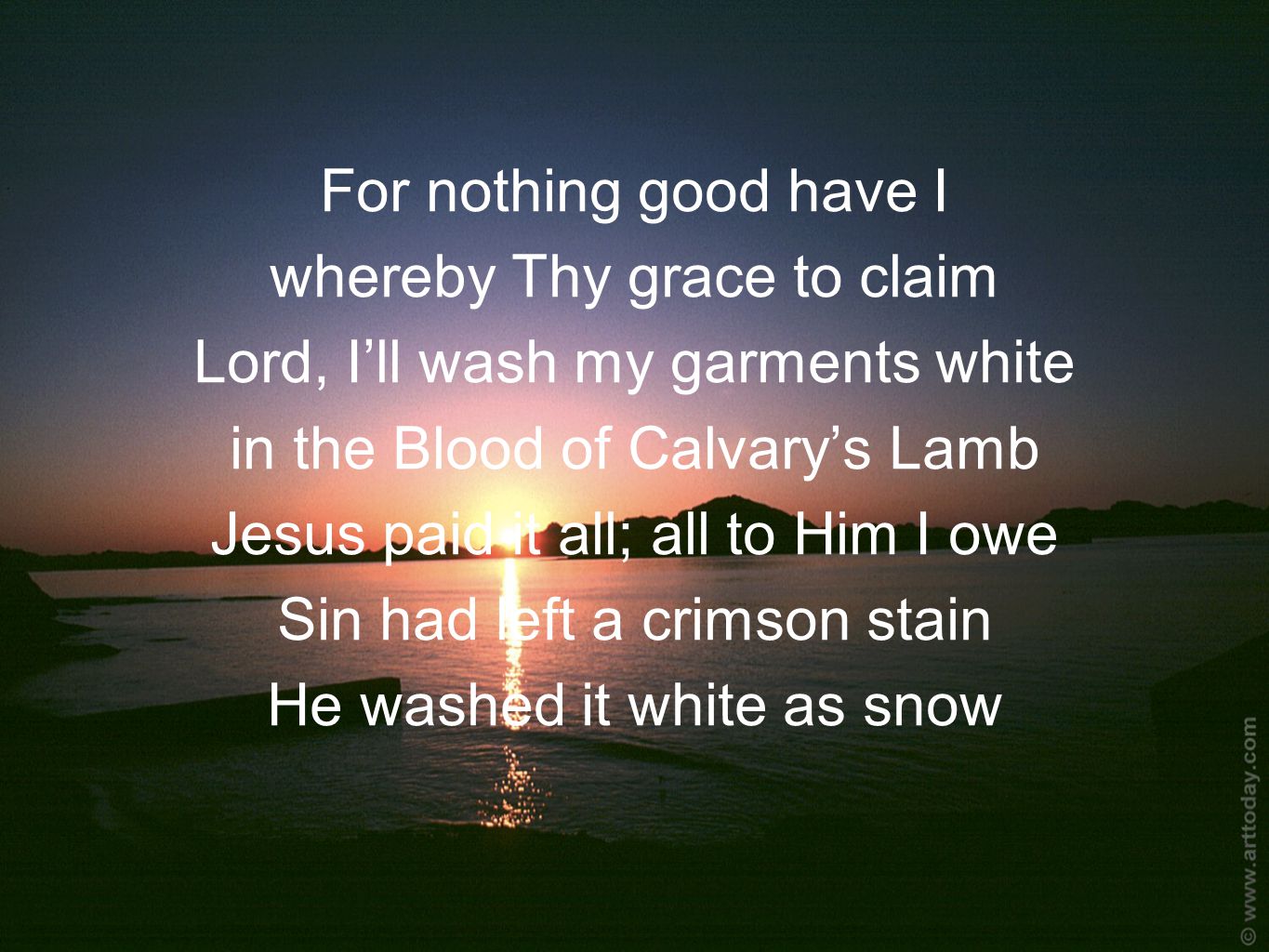 For nothing good have I whereby Thy grace to claim Lord, I’ll wash my garments white in the Blood of Calvary’s Lamb Jesus paid it all; all to Him I owe Sin had left a crimson stain He washed it white as snow