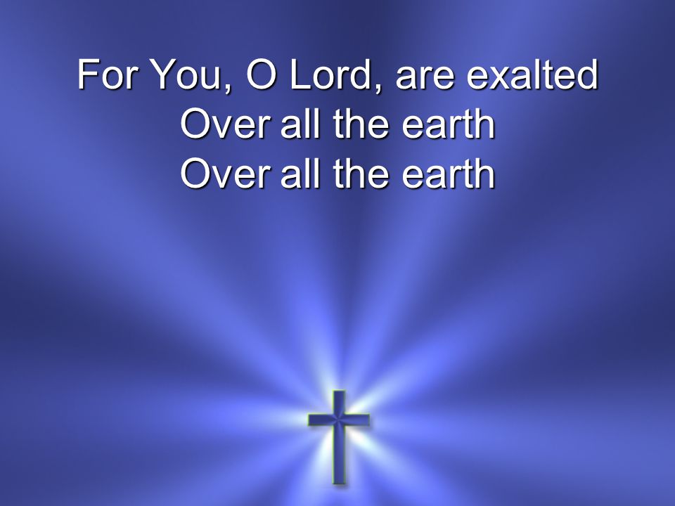 For You, O Lord, are exalted Over all the earth Over all the earth