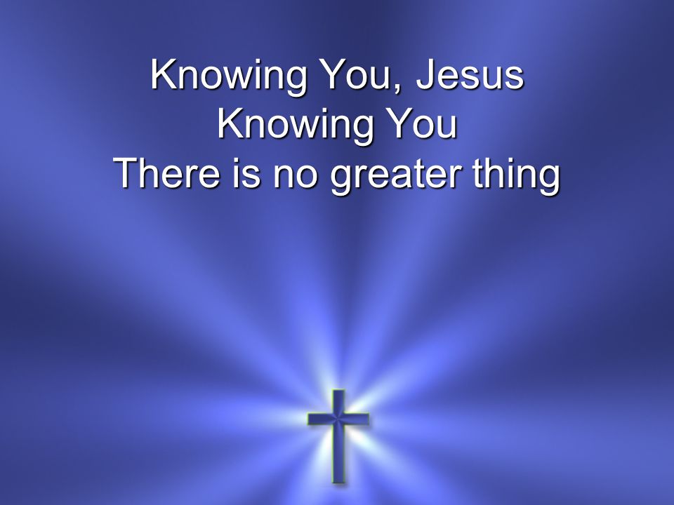 Knowing You, Jesus Knowing You There is no greater thing
