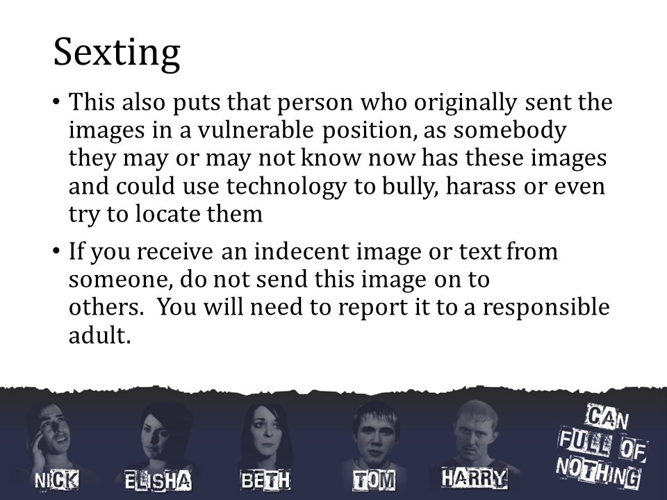 Sexting This also puts that person who originally sent the images in a vulnerable position, as somebody they may or may not know now has these images and could use technology to bully, harass or even try to locate them If you receive an indecent image or text from someone, do not send this image on to others.