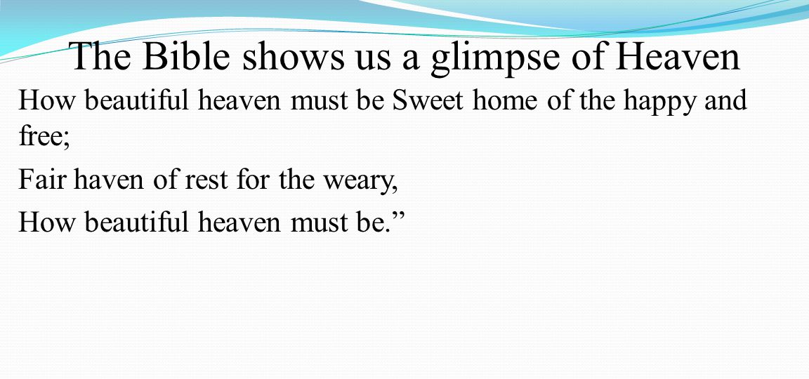 The Bible shows us a glimpse of Heaven How beautiful heaven must be Sweet home of the happy and free; Fair haven of rest for the weary, How beautiful heaven must be.
