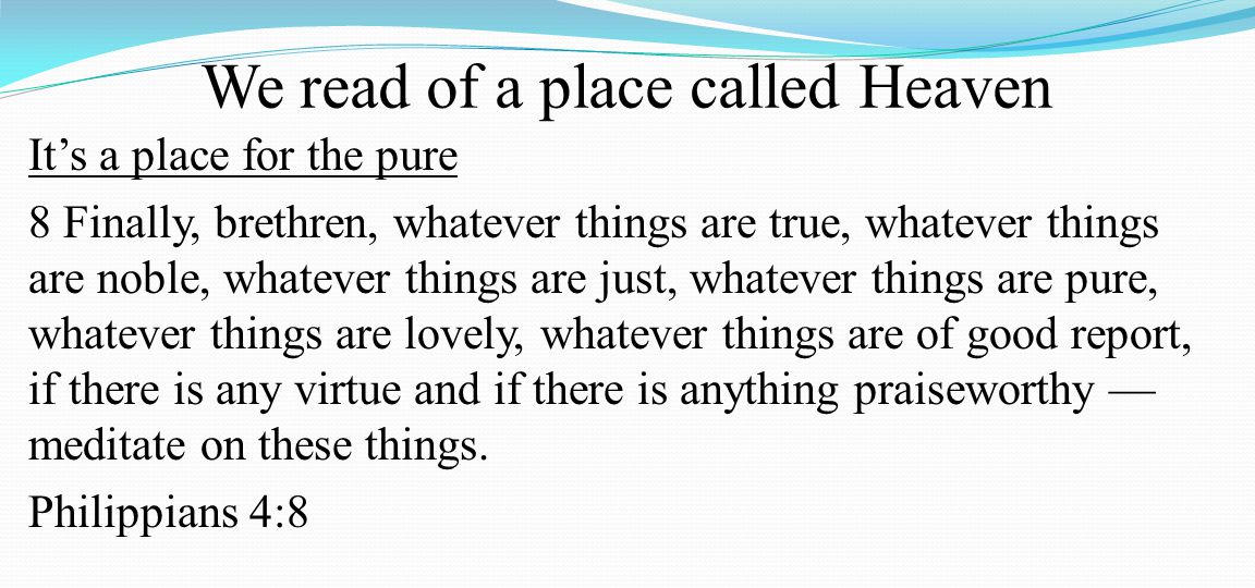 We read of a place called Heaven It’s a place for the pure 8 Finally, brethren, whatever things are true, whatever things are noble, whatever things are just, whatever things are pure, whatever things are lovely, whatever things are of good report, if there is any virtue and if there is anything praiseworthy — meditate on these things.