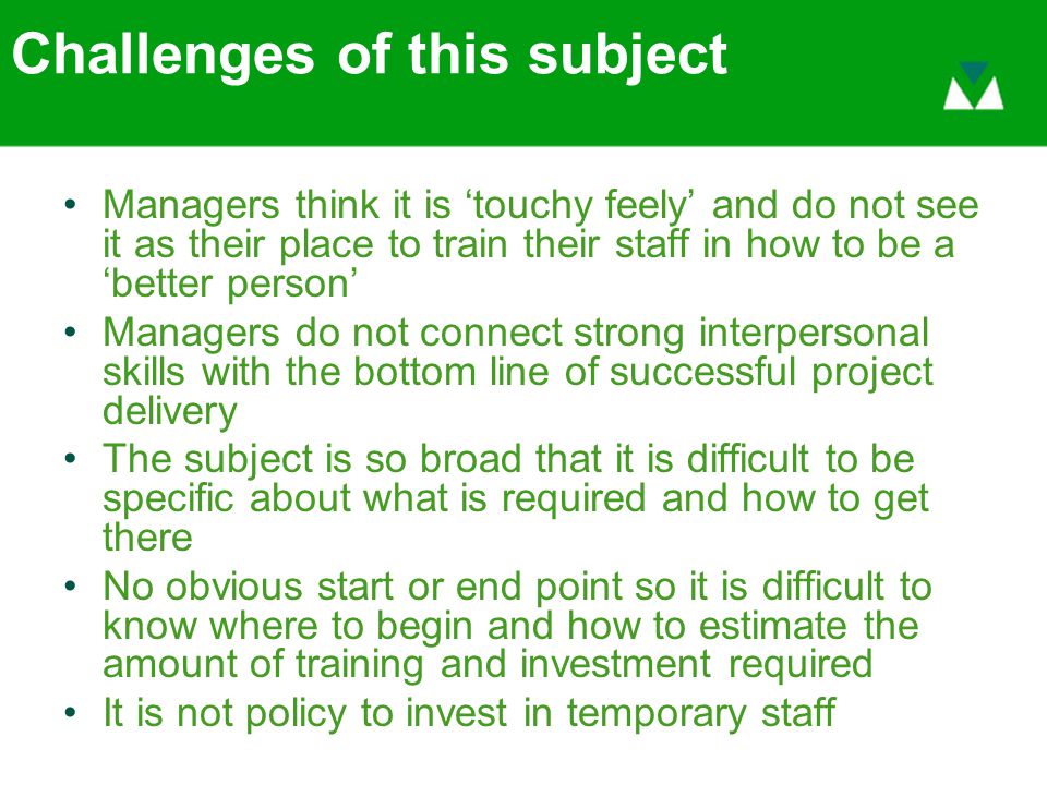 Challenges of this subject Managers think it is ‘touchy feely’ and do not see it as their place to train their staff in how to be a ‘better person’ Managers do not connect strong interpersonal skills with the bottom line of successful project delivery The subject is so broad that it is difficult to be specific about what is required and how to get there No obvious start or end point so it is difficult to know where to begin and how to estimate the amount of training and investment required It is not policy to invest in temporary staff