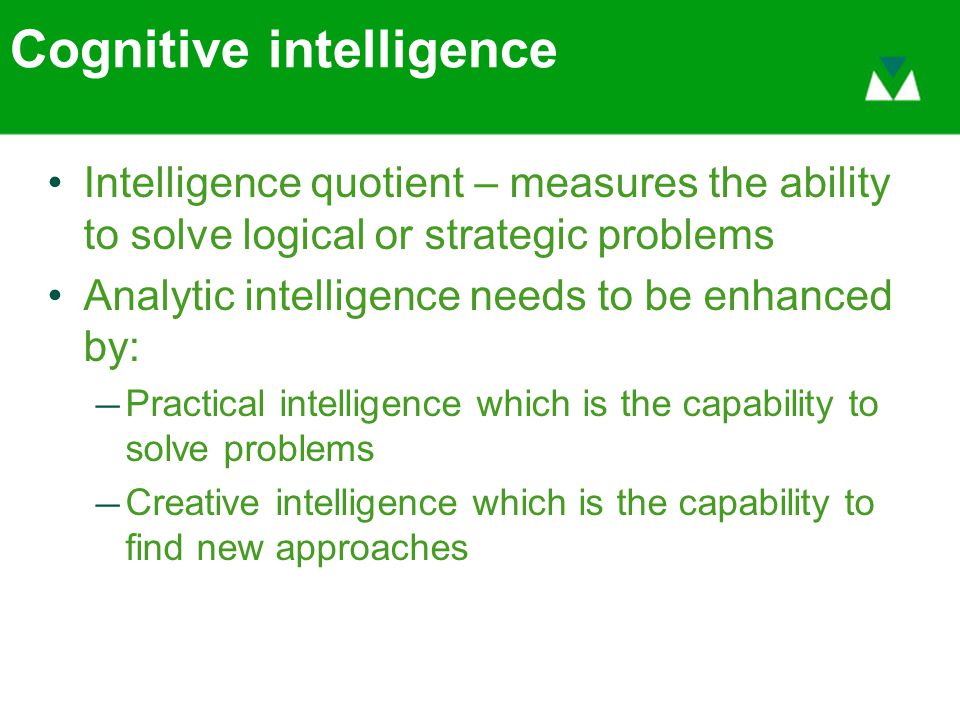 Cognitive intelligence Intelligence quotient – measures the ability to solve logical or strategic problems Analytic intelligence needs to be enhanced by: — Practical intelligence which is the capability to solve problems — Creative intelligence which is the capability to find new approaches
