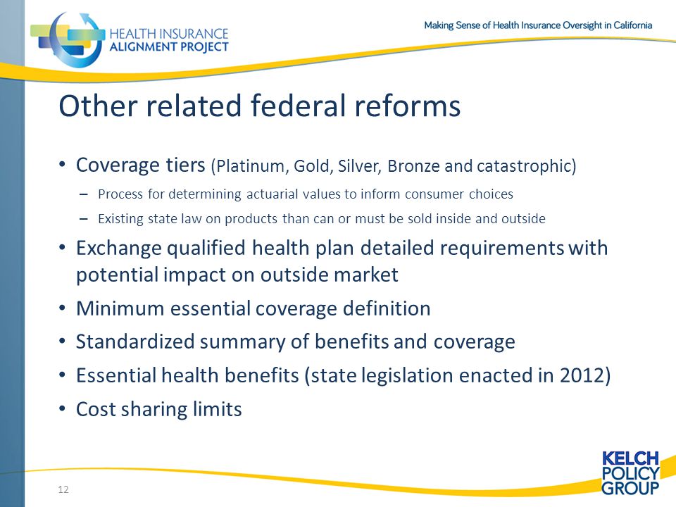 Other related federal reforms Coverage tiers (Platinum, Gold, Silver, Bronze and catastrophic) – Process for determining actuarial values to inform consumer choices – Existing state law on products than can or must be sold inside and outside Exchange qualified health plan detailed requirements with potential impact on outside market Minimum essential coverage definition Standardized summary of benefits and coverage Essential health benefits (state legislation enacted in 2012) Cost sharing limits 12