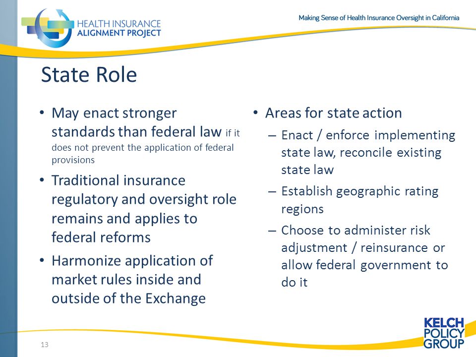 State Role May enact stronger standards than federal law if it does not prevent the application of federal provisions Traditional insurance regulatory and oversight role remains and applies to federal reforms Harmonize application of market rules inside and outside of the Exchange Areas for state action – Enact / enforce implementing state law, reconcile existing state law – Establish geographic rating regions – Choose to administer risk adjustment / reinsurance or allow federal government to do it 13