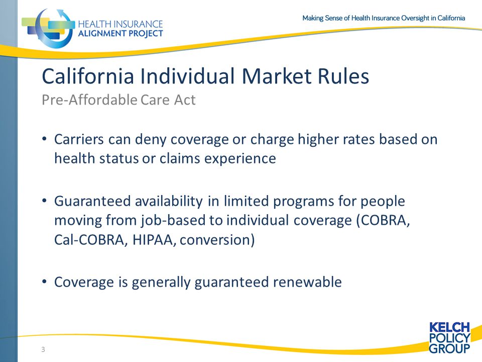 3 California Individual Market Rules Pre-Affordable Care Act Carriers can deny coverage or charge higher rates based on health status or claims experience Guaranteed availability in limited programs for people moving from job-based to individual coverage (COBRA, Cal-COBRA, HIPAA, conversion) Coverage is generally guaranteed renewable