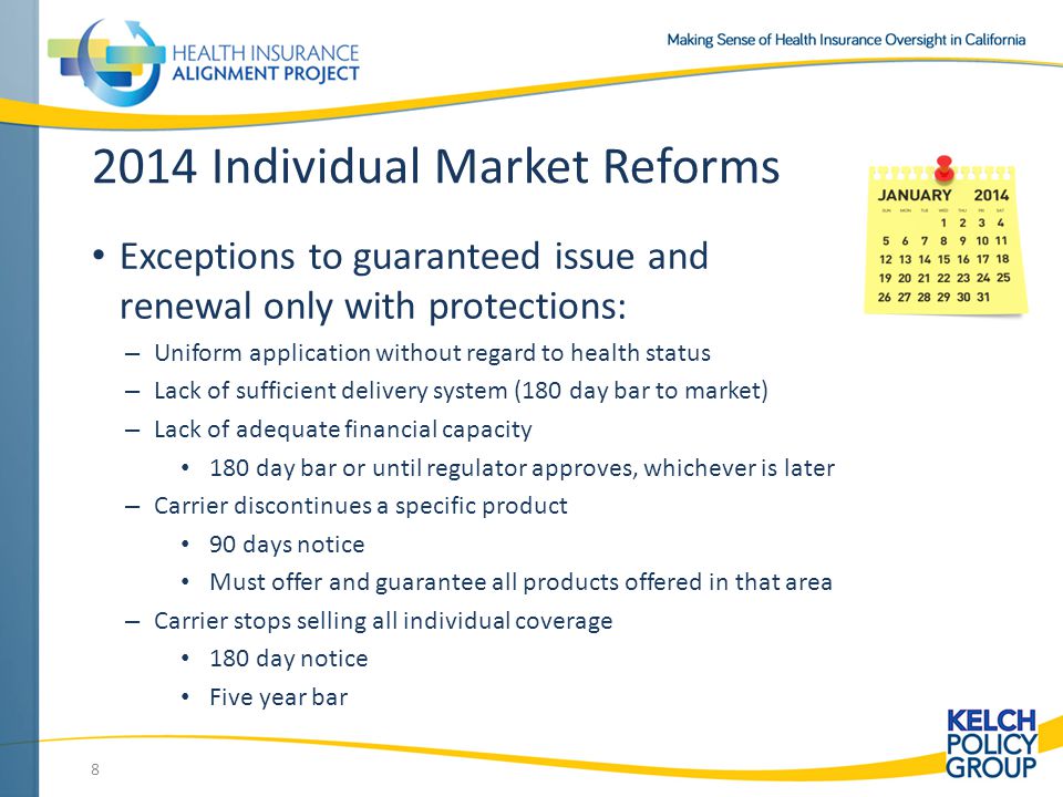 2014 Individual Market Reforms Exceptions to guaranteed issue and renewal only with protections: – Uniform application without regard to health status – Lack of sufficient delivery system (180 day bar to market) – Lack of adequate financial capacity 180 day bar or until regulator approves, whichever is later – Carrier discontinues a specific product 90 days notice Must offer and guarantee all products offered in that area – Carrier stops selling all individual coverage 180 day notice Five year bar 8