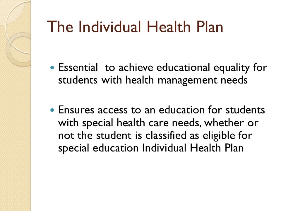 The Individual Health Plan Essential to achieve educational equality for students with health management needs Ensures access to an education for students with special health care needs, whether or not the student is classified as eligible for special education Individual Health Plan