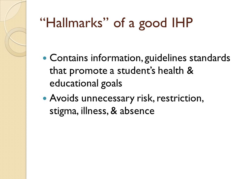 Hallmarks of a good IHP Contains information, guidelines standards that promote a student’s health & educational goals Avoids unnecessary risk, restriction, stigma, illness, & absence