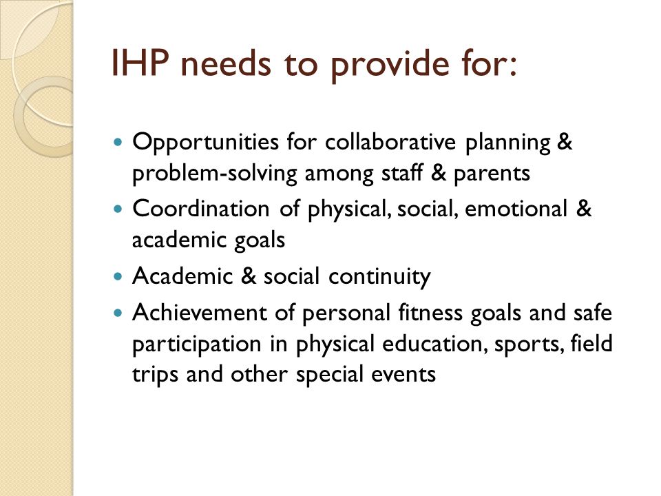 IHP needs to provide for: Opportunities for collaborative planning & problem-solving among staff & parents Coordination of physical, social, emotional & academic goals Academic & social continuity Achievement of personal fitness goals and safe participation in physical education, sports, field trips and other special events