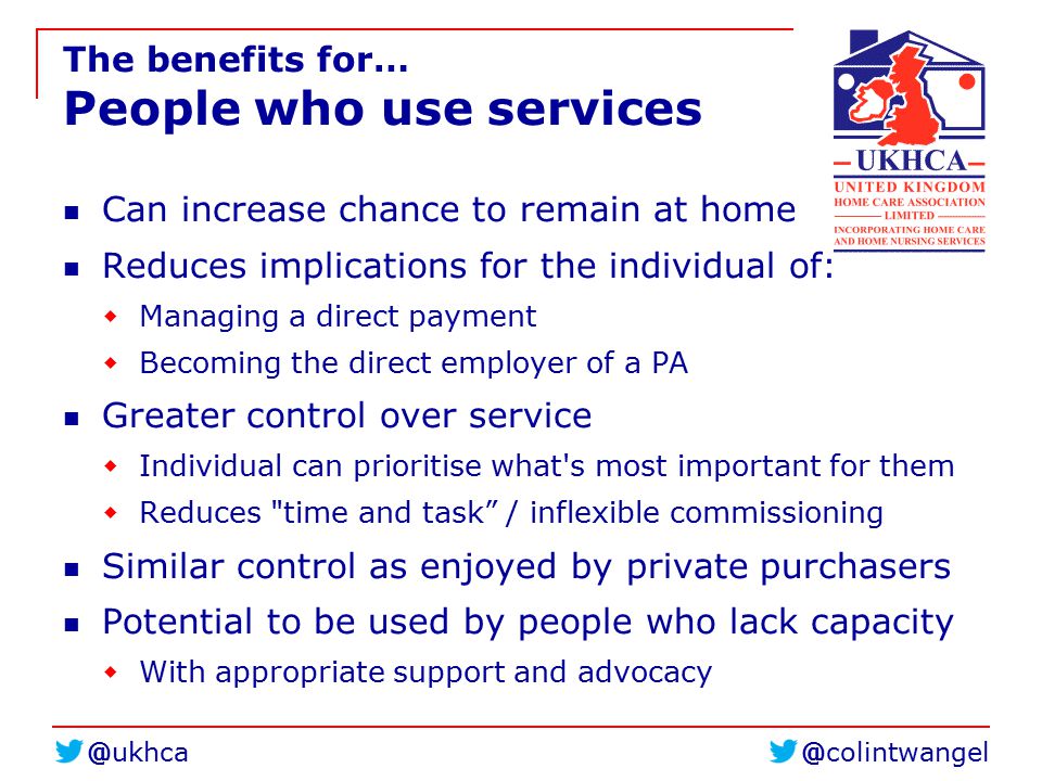 The benefits for… People who use services Can increase chance to remain at home Reduces implications for the individual of:  Managing a direct payment  Becoming the direct employer of a PA Greater control over service  Individual can prioritise what s most important for them  Reduces time and task / inflexible commissioning Similar control as enjoyed by private purchasers Potential to be used by people who lack capacity  With appropriate support and advocacy